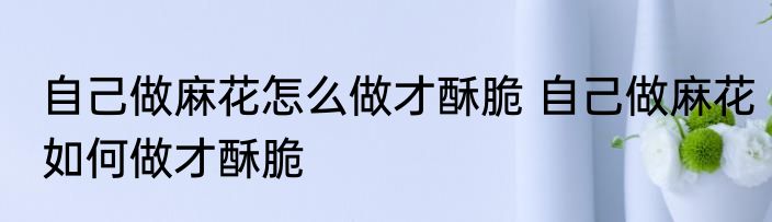 自己做麻花怎么做才酥脆 自己做麻花如何做才酥脆