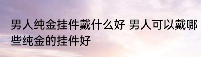 男人纯金挂件戴什么好 男人可以戴哪些纯金的挂件好