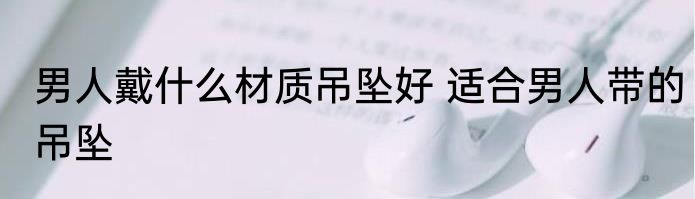 男人戴什么材质吊坠好 适合男人带的吊坠