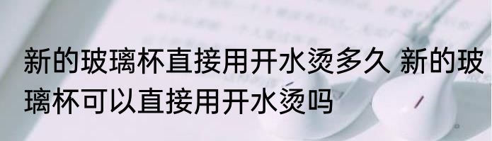 新的玻璃杯直接用开水烫多久 新的玻璃杯可以直接用开水烫吗