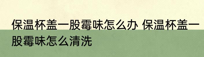 保温杯盖一股霉味怎么办 保温杯盖一股霉味怎么清洗