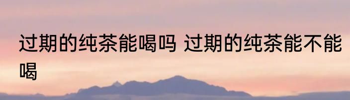 过期的纯茶能喝吗 过期的纯茶能不能喝