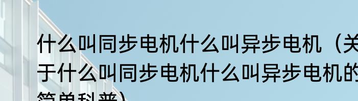什么叫同步电机什么叫异步电机（关于什么叫同步电机什么叫异步电机的简单科普）