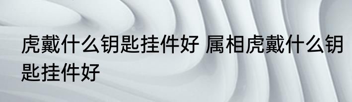 虎戴什么钥匙挂件好 属相虎戴什么钥匙挂件好