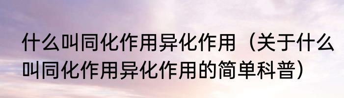 什么叫同化作用异化作用（关于什么叫同化作用异化作用的简单科普）