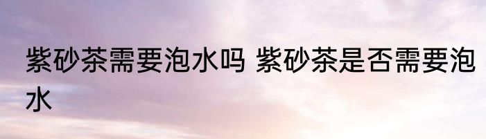 紫砂茶需要泡水吗 紫砂茶是否需要泡水