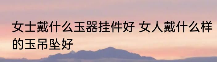 女士戴什么玉器挂件好 女人戴什么样的玉吊坠好