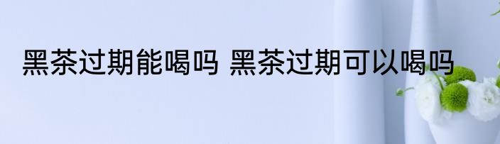 黑茶过期能喝吗 黑茶过期可以喝吗