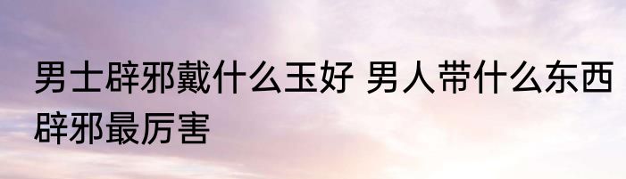 男士辟邪戴什么玉好 男人带什么东西辟邪最厉害