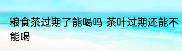 粮食茶过期了能喝吗 茶叶过期还能不能喝