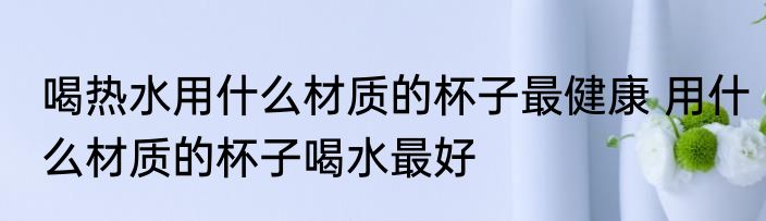 喝热水用什么材质的杯子最健康 用什么材质的杯子喝水最好
