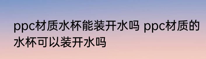 ppc材质水杯能装开水吗 ppc材质的水杯可以装开水吗