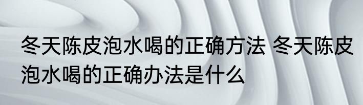 冬天陈皮泡水喝的正确方法 冬天陈皮泡水喝的正确办法是什么