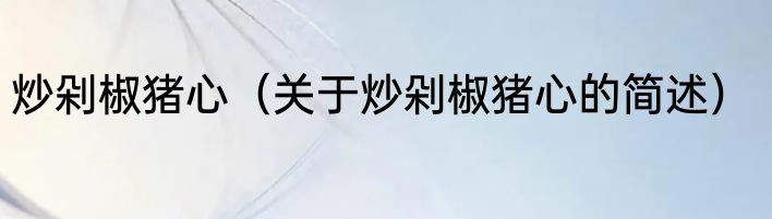 炒剁椒猪心（关于炒剁椒猪心的简述）