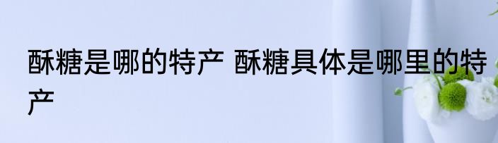 酥糖是哪的特产 酥糖具体是哪里的特产