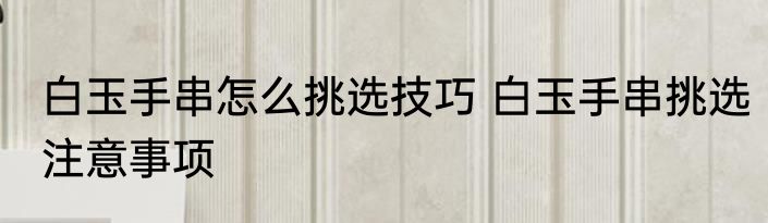 白玉手串怎么挑选技巧 白玉手串挑选注意事项