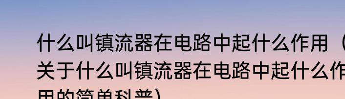 什么叫镇流器在电路中起什么作用（关于什么叫镇流器在电路中起什么作用的简单科普）