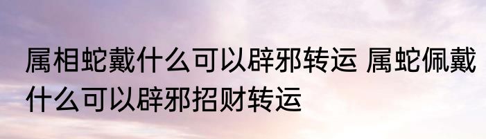 属相蛇戴什么可以辟邪转运 属蛇佩戴什么可以辟邪招财转运
