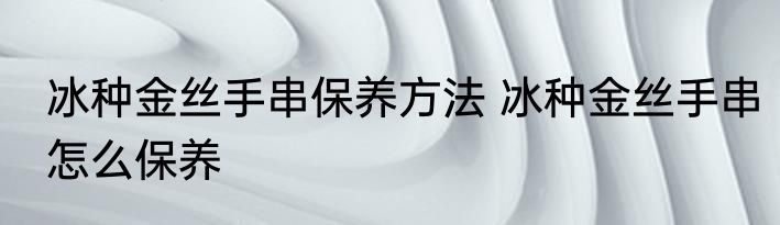 冰种金丝手串保养方法 冰种金丝手串怎么保养