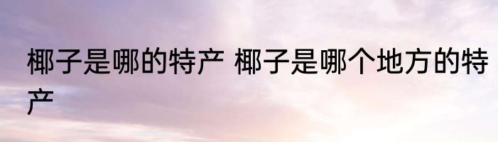 椰子是哪的特产 椰子是哪个地方的特产