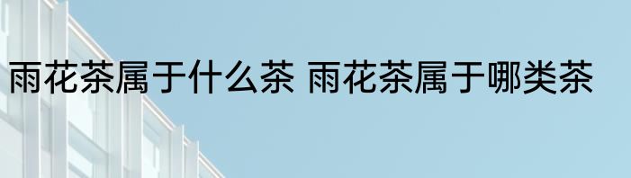 雨花茶属于什么茶 雨花茶属于哪类茶