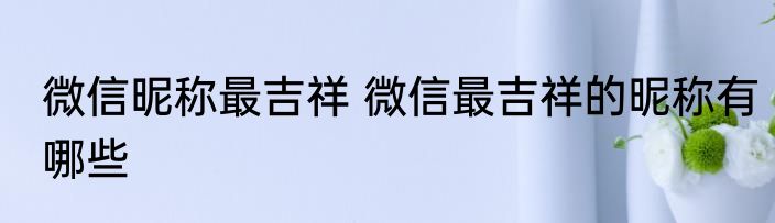 微信昵称最吉祥 微信最吉祥的昵称有哪些