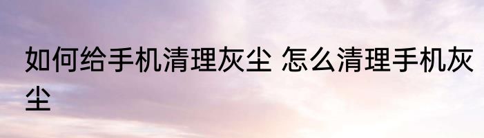 如何给手机清理灰尘 怎么清理手机灰尘