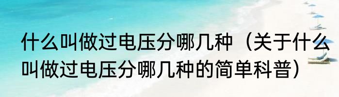 什么叫做过电压分哪几种（关于什么叫做过电压分哪几种的简单科普）