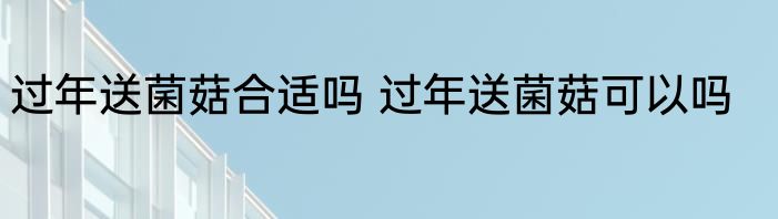过年送菌菇合适吗 过年送菌菇可以吗