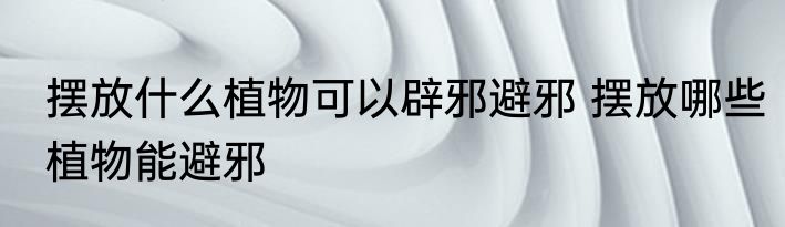 摆放什么植物可以辟邪避邪 摆放哪些植物能避邪