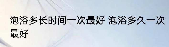 泡浴多长时间一次最好 泡浴多久一次最好