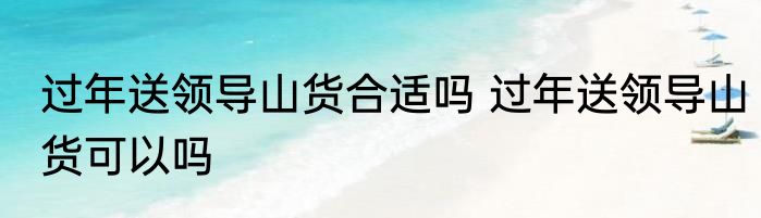 过年送领导山货合适吗 过年送领导山货可以吗