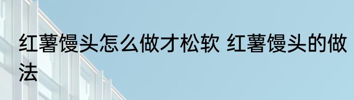 红薯馒头怎么做才松软 红薯馒头的做法