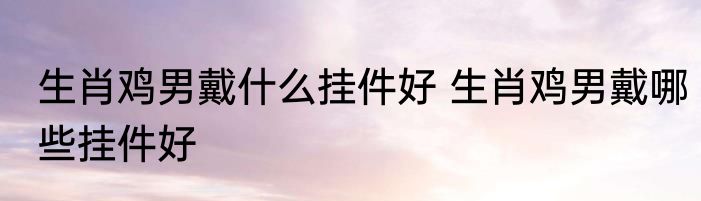 生肖鸡男戴什么挂件好 生肖鸡男戴哪些挂件好
