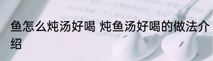 鱼怎么炖汤好喝 炖鱼汤好喝的做法介绍