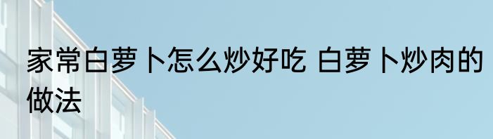 家常白萝卜怎么炒好吃 白萝卜炒肉的做法