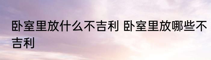 卧室里放什么不吉利 卧室里放哪些不吉利