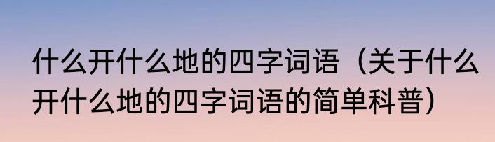 什么开什么地的四字词语（关于什么开什么地的四字词语的简单科普）