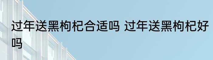 过年送黑枸杞合适吗 过年送黑枸杞好吗