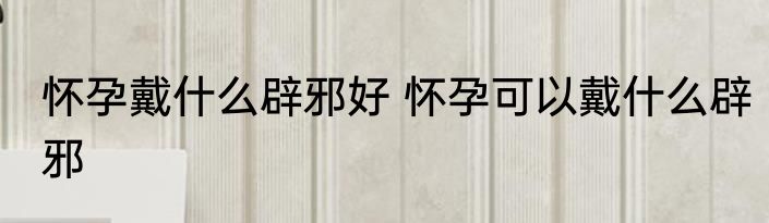 怀孕戴什么辟邪好 怀孕可以戴什么辟邪