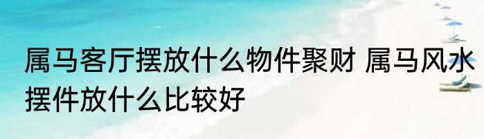 属马客厅摆放什么物件聚财 属马风水摆件放什么比较好
