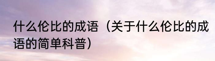 什么伦比的成语（关于什么伦比的成语的简单科普）