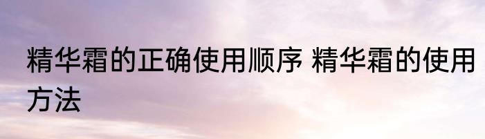 精华霜的正确使用顺序 精华霜的使用方法