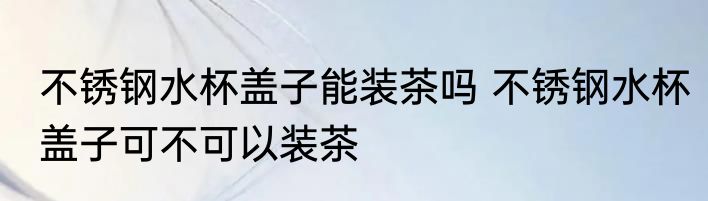 不锈钢水杯盖子能装茶吗 不锈钢水杯盖子可不可以装茶