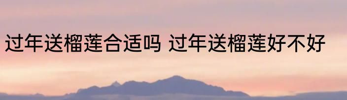 过年送榴莲合适吗 过年送榴莲好不好