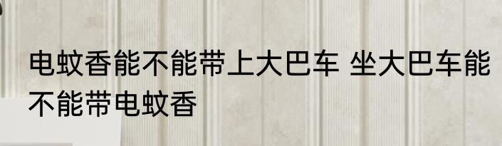 电蚊香能不能带上大巴车 坐大巴车能不能带电蚊香