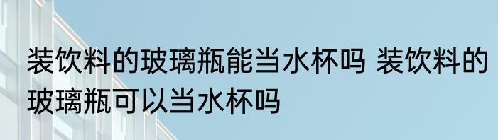 装饮料的玻璃瓶能当水杯吗 装饮料的玻璃瓶可以当水杯吗