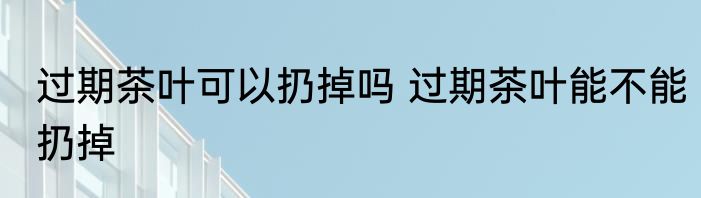 过期茶叶可以扔掉吗 过期茶叶能不能扔掉