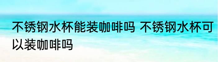 不锈钢水杯能装咖啡吗 不锈钢水杯可以装咖啡吗