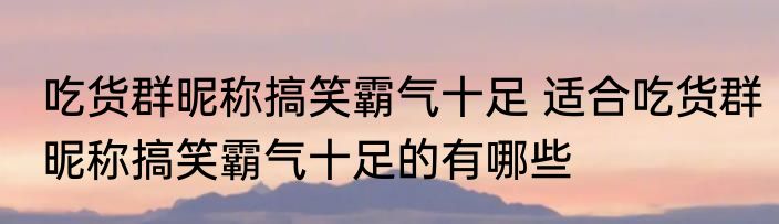 吃货群昵称搞笑霸气十足 适合吃货群昵称搞笑霸气十足的有哪些